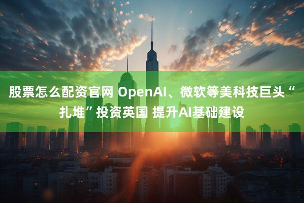 股票怎么配资官网 OpenAI、微软等美科技巨头“扎堆”投资英国 提升AI基础建设