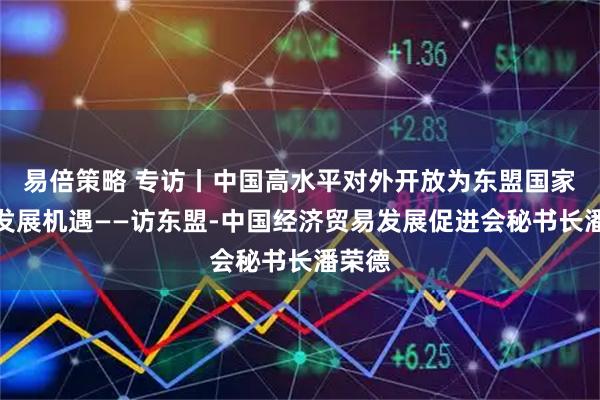 易倍策略 专访丨中国高水平对外开放为东盟国家提供发展机遇——访东盟-中国经济贸易发展促进会秘书长潘荣德