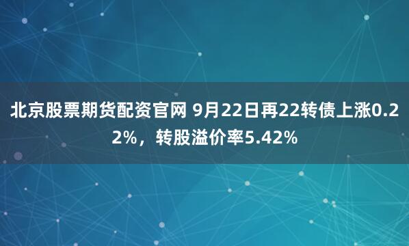 北京股票期货配资官网 9月22日再22转债上涨0.22%，转股溢价率5.42%