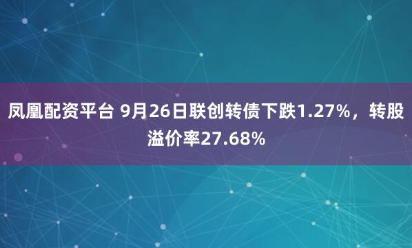 凤凰配资平台 9月26日联创转债下跌1.27%，转股溢价率27.68%