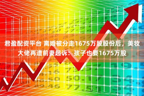 君盈配资平台 离婚被分走1675万股股份后，美妆大佬再遭前妻起诉：孩子也要1675万股