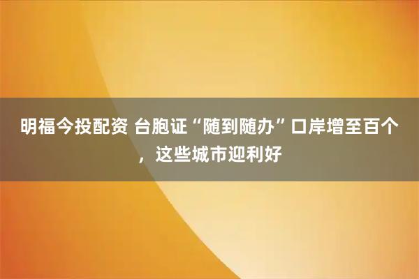 明福今投配资 台胞证“随到随办”口岸增至百个，这些城市迎利好