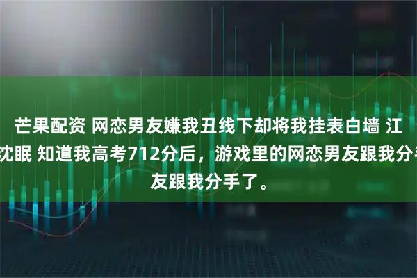 芒果配资 网恋男友嫌我丑线下却将我挂表白墙 江祁舟沈眠 知道我高考712分后，游戏里的网恋男友跟我分手了。
