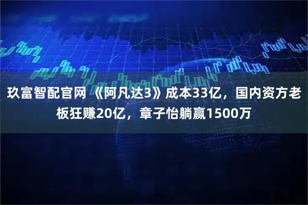 玖富智配官网 《阿凡达3》成本33亿，国内资方老板狂赚20亿，章子怡躺赢1500万