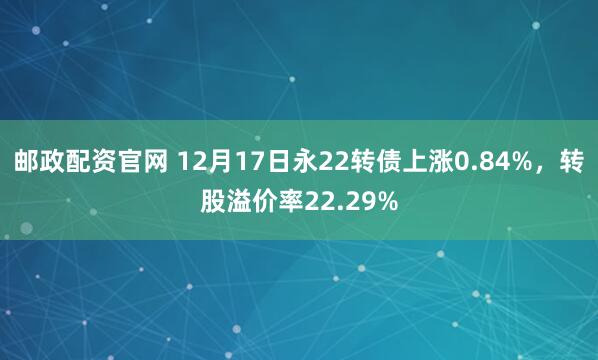 邮政配资官网 12月17日永22转债上涨0.84%,转股溢价率22.29%