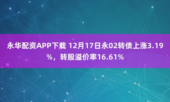 永华配资APP下载 12月17日永02转债上涨3.19%，转股溢价率16.61%
