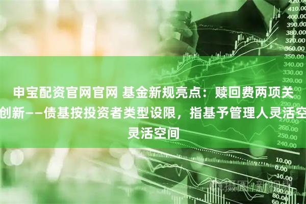 申宝配资官网官网 基金新规亮点:赎回费两项关键创新——债基按投资者类型设限,指基予管理人灵活空间