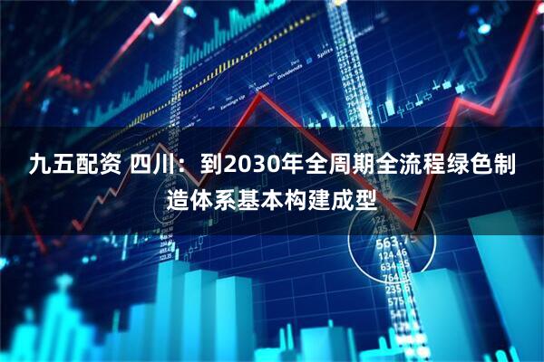九五配资 四川：到2030年全周期全流程绿色制造体系基本构建成型