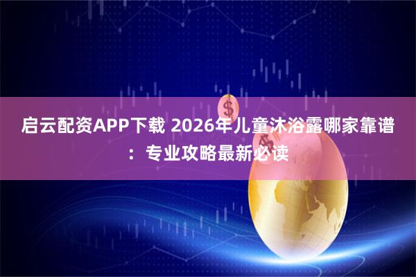启云配资APP下载 2026年儿童沐浴露哪家靠谱：专业攻略最新必读