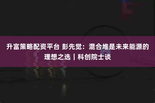 升富策略配资平台 彭先觉：混合堆是未来能源的理想之选｜科创院士谈