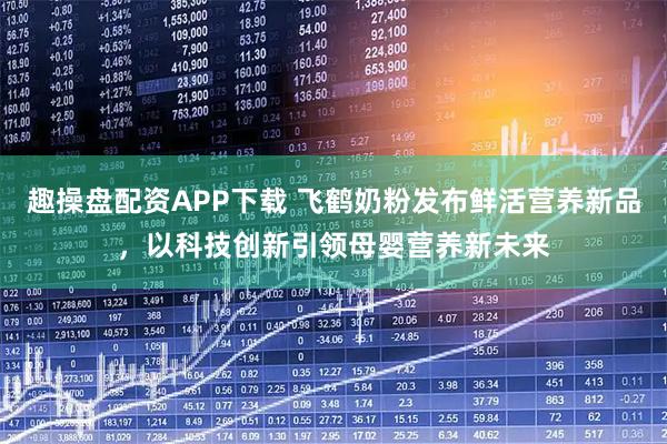 趣操盘配资APP下载 飞鹤奶粉发布鲜活营养新品，以科技创新引领母婴营养新未来