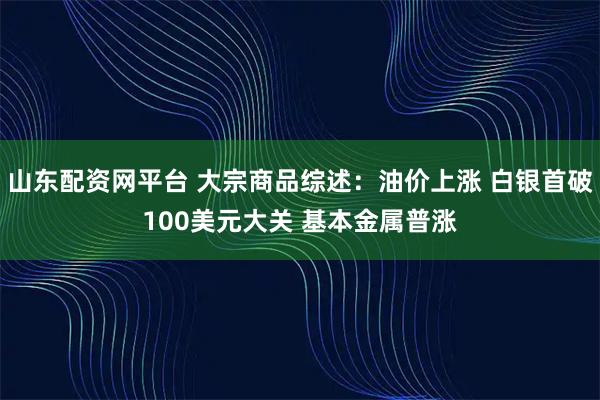 山东配资网平台 大宗商品综述：油价上涨 白银首破100美元大关 基本金属普涨
