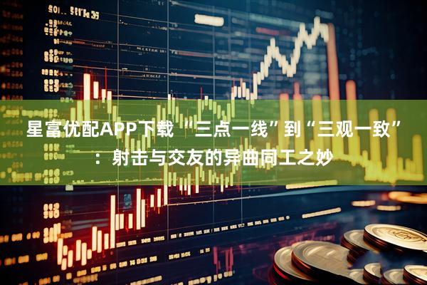 星富优配APP下载 “三点一线”到“三观一致”：射击与交友的异曲同工之妙