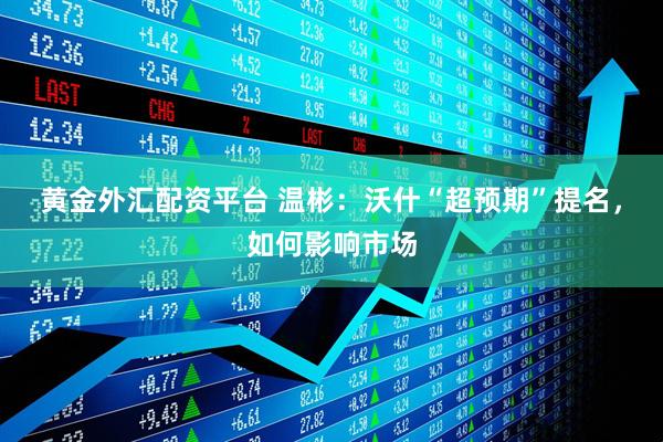 黄金外汇配资平台 温彬：沃什“超预期”提名，如何影响市场