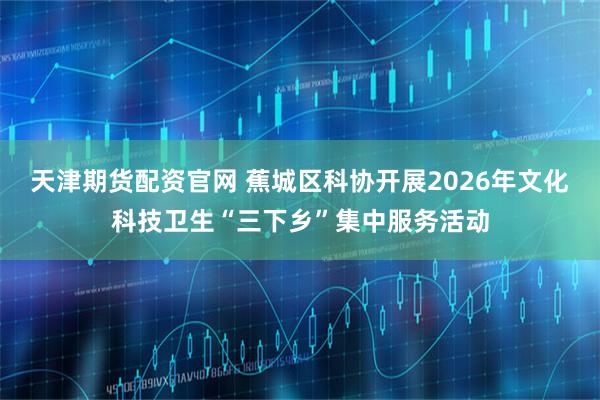 天津期货配资官网 蕉城区科协开展2026年文化科技卫生“三下乡”集中服务活动