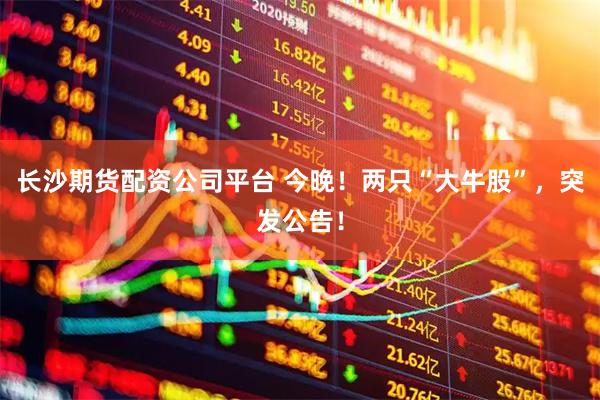 长沙期货配资公司平台 今晚!两只“大牛股”,突发公告!