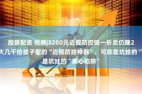股银配资 视频|3280元近视防控镜一折卖仍赚200多。花大几千给孩子配的“近视防控神器”，可能是坑娃的“黑心陷阱”