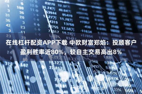 在线杠杆配资APP下载 中欧财富郑焰：投顾客户盈利胜率近80%，较自主交易高出8%